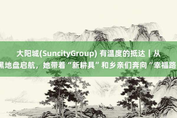 大阳城(SuncityGroup) 有温度的抵达｜从黑地盘启航，她带着“新耕具”和乡亲们奔向“幸福路”
