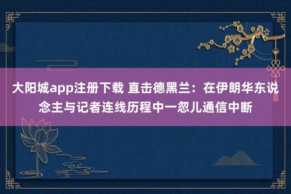大阳城app注册下载 直击德黑兰：在伊朗华东说念主与记者连线历程中一忽儿通信中断