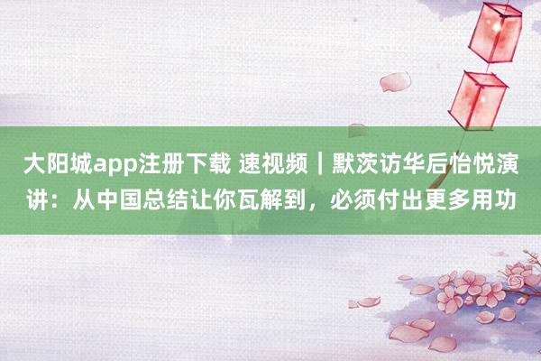 大阳城app注册下载 速视频｜默茨访华后怡悦演讲：从中国总结让你瓦解到，必须付出更多用功