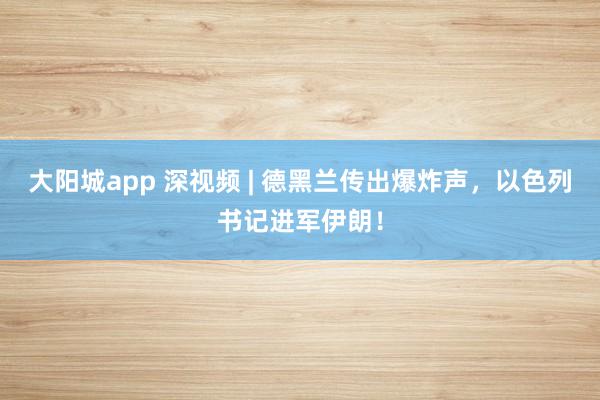 大阳城app 深视频 | 德黑兰传出爆炸声，以色列书记进军伊朗！
