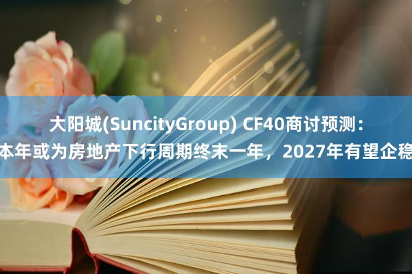 大阳城(SuncityGroup) CF40商讨预测：本年或为房地产下行周期终末一年，2027年有望企稳