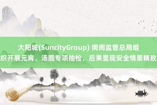 大阳城(SuncityGroup) 阛阓监管总局组织开展元宵、汤圆专项抽检，后果显现安全情景精致