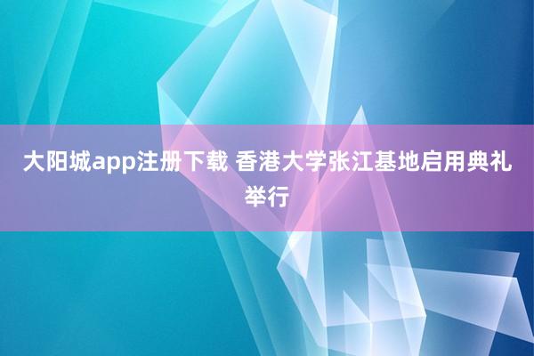 大阳城app注册下载 香港大学张江基地启用典礼举行