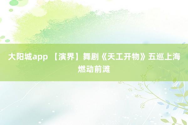 大阳城app 【演界】舞剧《天工开物》五巡上海燃动前滩
