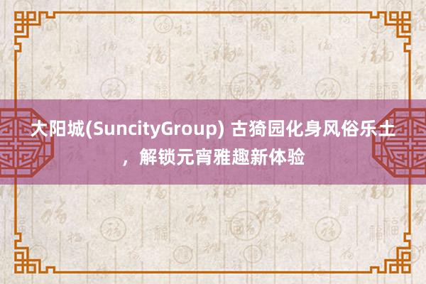 大阳城(SuncityGroup) 古猗园化身风俗乐土，解锁元宵雅趣新体验