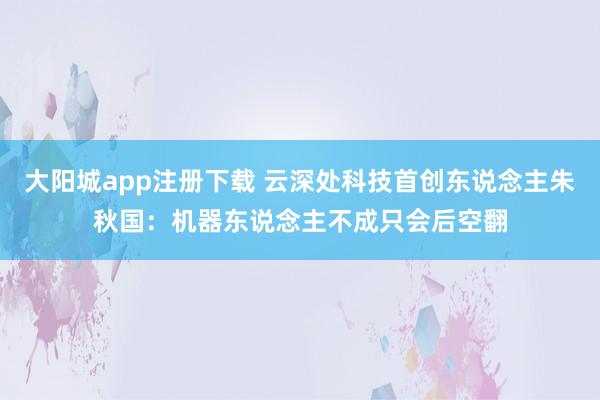 大阳城app注册下载 云深处科技首创东说念主朱秋国：机器东说念主不成只会后空翻