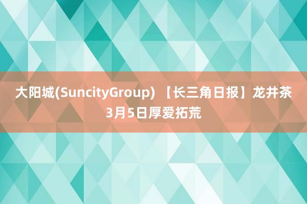 大阳城(SuncityGroup) 【长三角日报】龙井茶3月5日厚爱拓荒