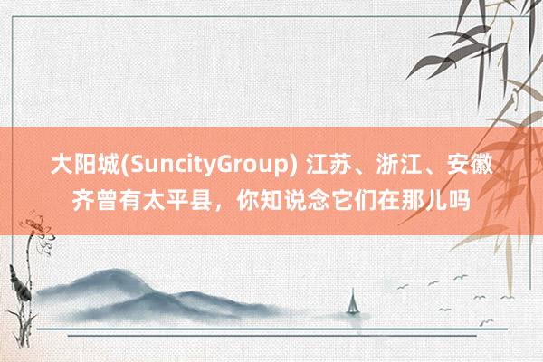 大阳城(SuncityGroup) 江苏、浙江、安徽齐曾有太平县，你知说念它们在那儿吗