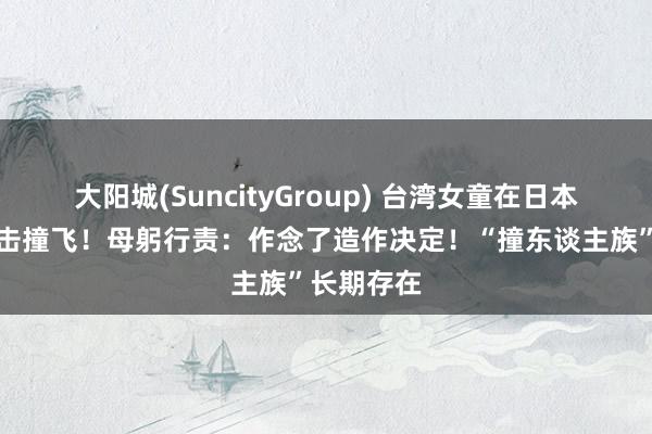 大阳城(SuncityGroup) 台湾女童在日本遭坏心肘击撞飞！母躬行责：作念了造作决定！“撞东谈主族”长期存在