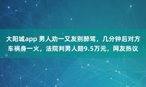 大阳城app 男人劝一又友别醉驾，几分钟后对方车祸身一火，法院判男人赔9.5万元，网友热议