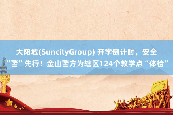 大阳城(SuncityGroup) 开学倒计时，安全“警”先行！金山警方为辖区124个教学点“体检”