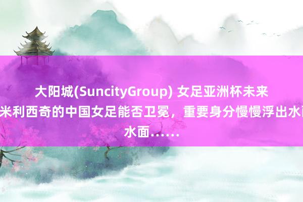 大阳城(SuncityGroup) 女足亚洲杯未来开幕，米利西奇的中国女足能否卫冕，重要身分慢慢浮出水面……