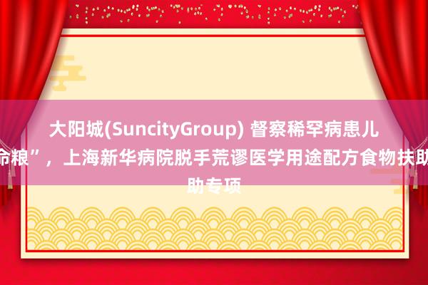 大阳城(SuncityGroup) 督察稀罕病患儿“救命粮”，上海新华病院脱手荒谬医学用途配方食物扶助专项