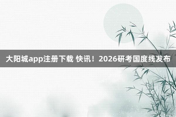 大阳城app注册下载 快讯！2026研考国度线发布