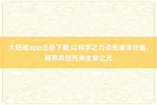 大阳城app注册下载 以科学之力点亮凄凉壮盛，跨界共创托举生命之光