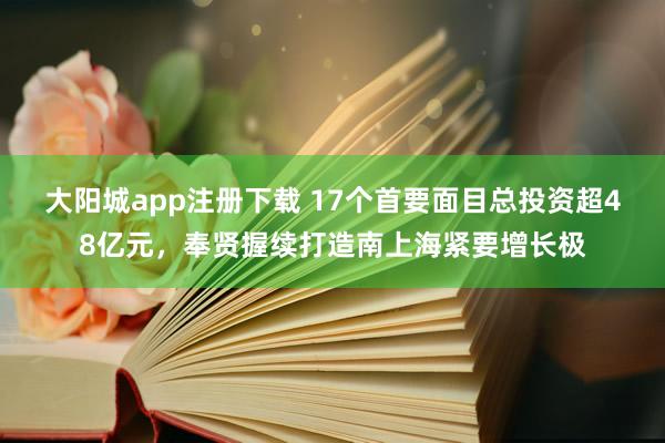 大阳城app注册下载 17个首要面目总投资超48亿元，奉贤握续打造南上海紧要增长极