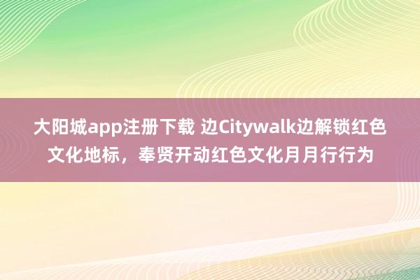 大阳城app注册下载 边Citywalk边解锁红色文化地标,奉贤开动红色文化月月行行为