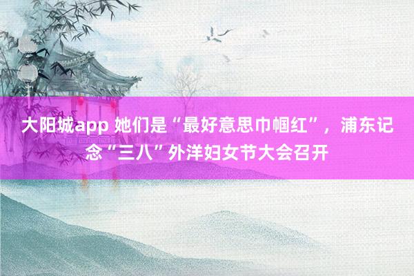 大阳城app 她们是“最好意思巾帼红”，浦东记念“三八”外洋妇女节大会召开