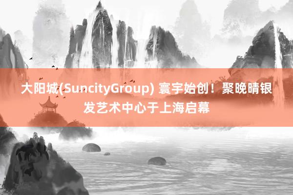 大阳城(SuncityGroup) 寰宇始创！聚晚晴银发艺术中心于上海启幕