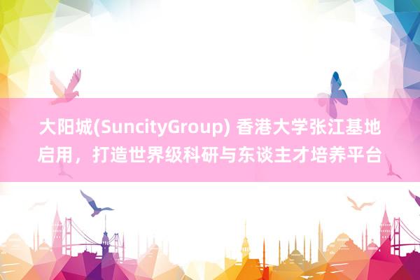 大阳城(SuncityGroup) 香港大学张江基地启用，打造世界级科研与东谈主才培养平台