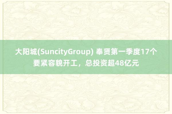 大阳城(SuncityGroup) 奉贤第一季度17个要紧容貌开工，总投资超48亿元