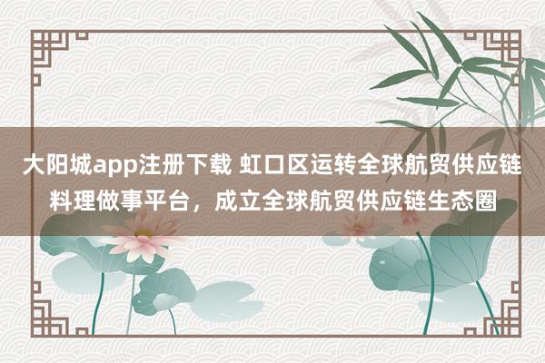 大阳城app注册下载 虹口区运转全球航贸供应链料理做事平台，成立全球航贸供应链生态圈