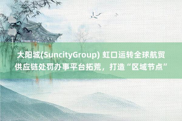 大阳城(SuncityGroup) 虹口运转全球航贸供应链处罚办事平台拓荒，打造“区域节点”