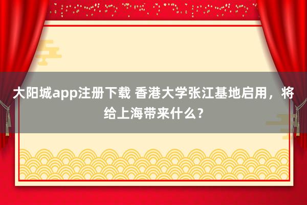 大阳城app注册下载 香港大学张江基地启用，将给上海带来什么？