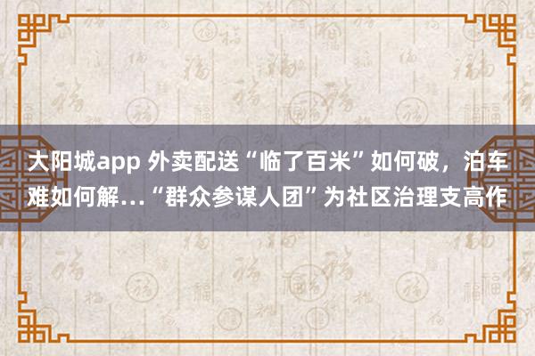 大阳城app 外卖配送“临了百米”如何破，泊车难如何解…“群众参谋人团”为社区治理支高作