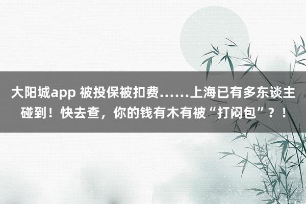 大阳城app 被投保被扣费……上海已有多东谈主碰到！快去查，你的钱有木有被“打闷包”？！