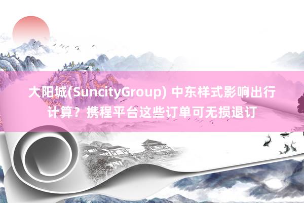 大阳城(SuncityGroup) 中东样式影响出行计算？携程平台这些订单可无损退订