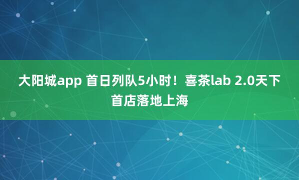 大阳城app 首日列队5小时！喜茶lab 2.0天下首店落地上海