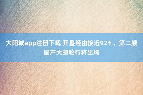 大阳城app注册下载 开垦经由接近92%，第二艘国产大邮轮行将出坞