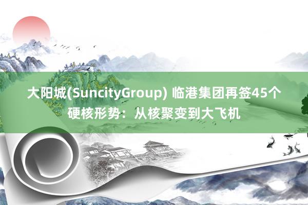 大阳城(SuncityGroup) 临港集团再签45个硬核形势：从核聚变到大飞机