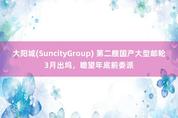 大阳城(SuncityGroup) 第二艘国产大型邮轮3月出坞，瞻望年底前委派