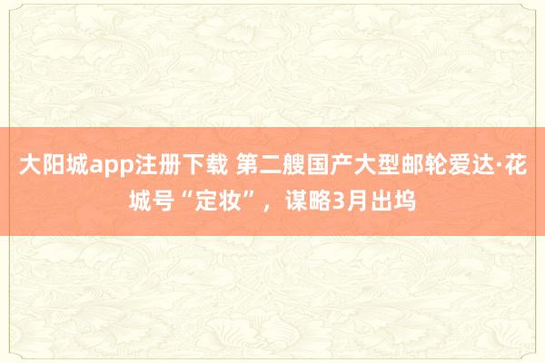 大阳城app注册下载 第二艘国产大型邮轮爱达·花城号“定妆”，谋略3月出坞