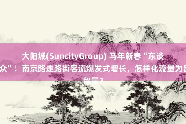 大阳城(SuncityGroup) 马年新春“东谈主从众”！南京路走路街客流爆发式增长，怎样化流量为留量？