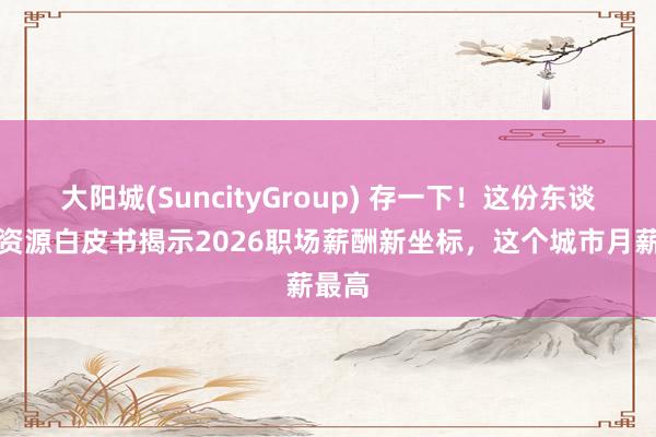 大阳城(SuncityGroup) 存一下！这份东谈主力资源白皮书揭示2026职场薪酬新坐标，这个城市月薪最高