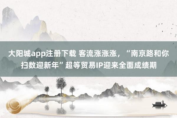 大阳城app注册下载 客流涨涨涨，“南京路和你扫数迎新年”超等贸易IP迎来全面成绩期