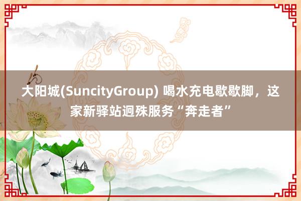 大阳城(SuncityGroup) 喝水充电歇歇脚，这家新驿站迥殊服务“奔走者”