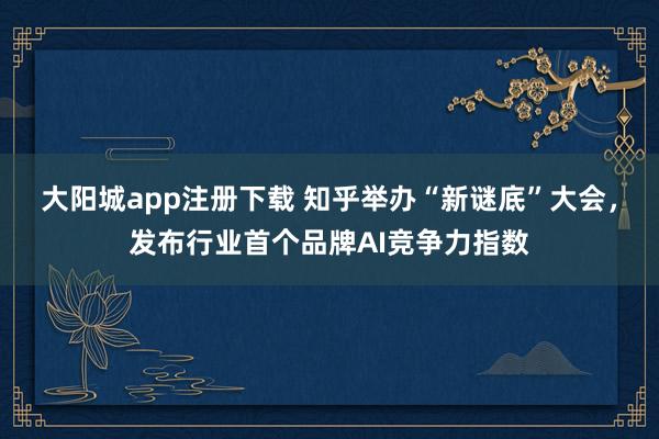 大阳城app注册下载 知乎举办“新谜底”大会，发布行业首个品牌AI竞争力指数