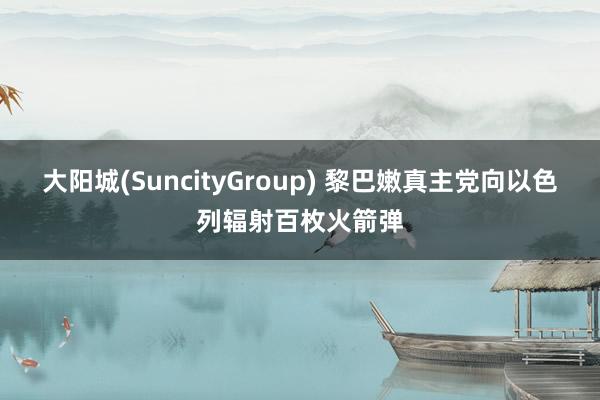 大阳城(SuncityGroup) 黎巴嫩真主党向以色列辐射百枚火箭弹