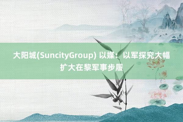 大阳城(SuncityGroup) 以媒：以军探究大幅扩大在黎军事步履