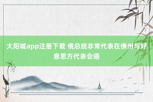大阳城app注册下载 俄总统非常代表在佛州与好意思方代表会晤