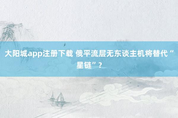 大阳城app注册下载 俄平流层无东谈主机将替代“星链”？
