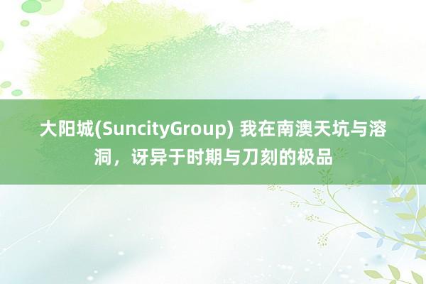 大阳城(SuncityGroup) 我在南澳天坑与溶洞，讶异于时期与刀刻的极品