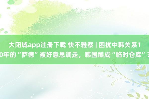 大阳城app注册下载 快不雅察 | 困扰中韩关系10年的“萨德”被好意思调走，韩国酿成“临时仓库”？