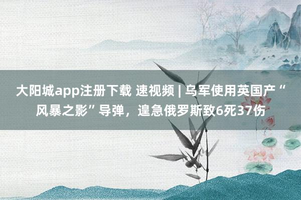 大阳城app注册下载 速视频 | 乌军使用英国产“风暴之影”导弹，遑急俄罗斯致6死37伤