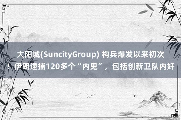大阳城(SuncityGroup) 构兵爆发以来初次！伊朗逮捕120多个“内鬼”，包括创新卫队内奸