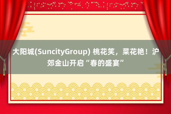 大阳城(SuncityGroup) 桃花笑，菜花艳！沪郊金山开启“春的盛宴”